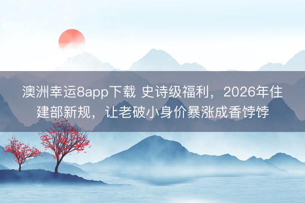 澳洲幸運(yùn)8app下載 史詩級福利，2026年住建部新規(guī)，讓老破小身價(jià)暴漲成香餑餑