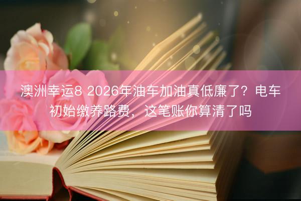 澳洲幸運8 2026年油車加油真低廉了？電車初始繳養路費，這筆賬你算清了嗎