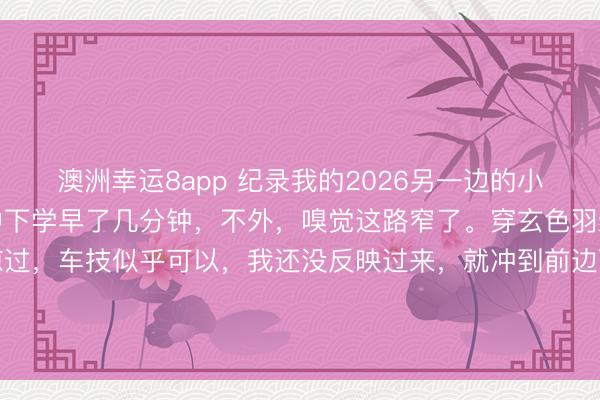 澳洲幸運8app 紀錄我的2026另一邊的小學也下學了，還好比初中下學早了幾分鐘，不外，嗅覺這路窄了。穿玄色羽絨服衰老成功從我身邊掠過，車技似乎可以，我還沒反映過來，<a  target=