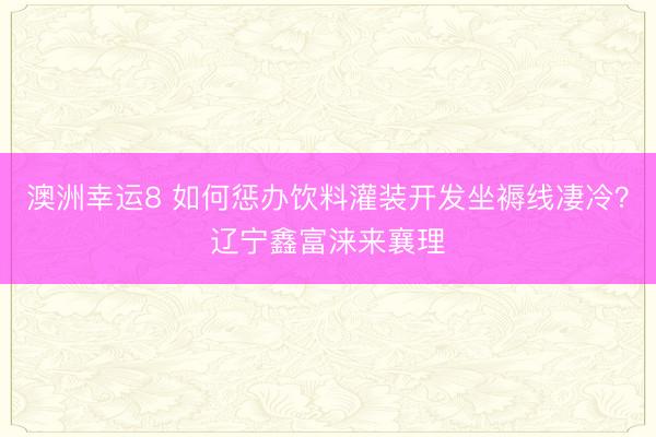 澳洲幸運8 如何懲辦飲料灌裝開發坐褥線凄冷？遼寧鑫富淶來襄理