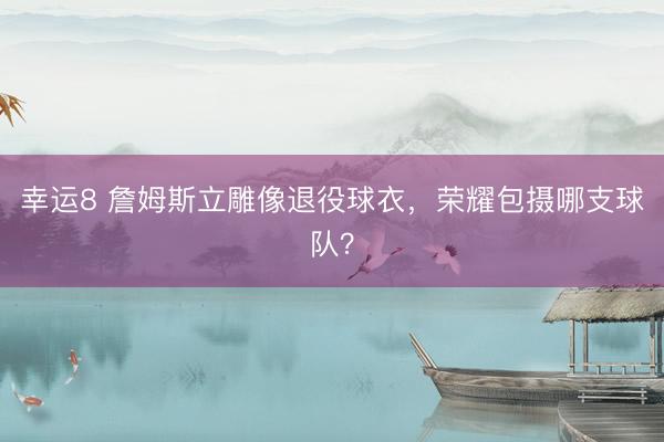 幸運8 詹姆斯立雕像退役球衣，榮耀包攝哪支球隊？