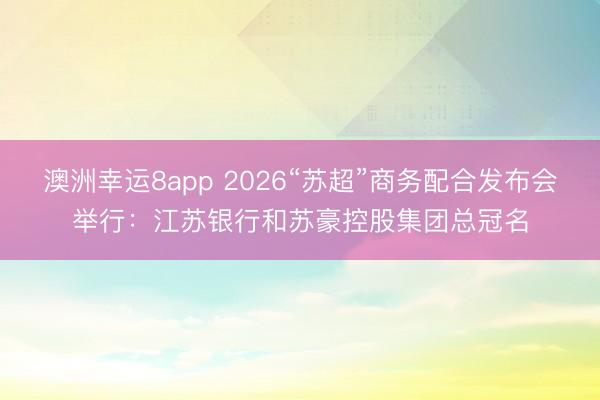 澳洲幸運8app 2026“蘇超”商務配合發布會舉行：江蘇銀行和蘇豪控股集團總冠名