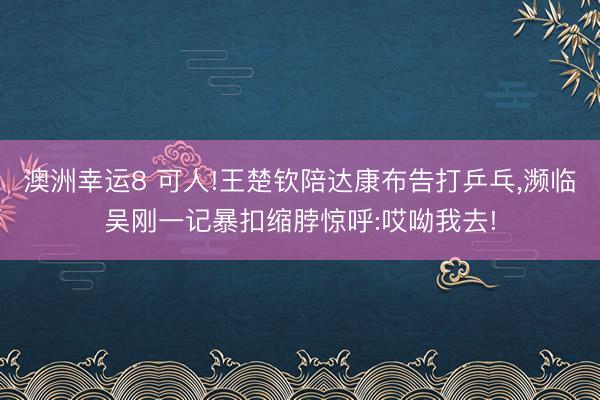 澳洲幸運(yùn)8 可人!王楚欽陪達(dá)康布告打乒乓，瀕臨吳剛一記暴扣縮脖驚呼:哎呦我去!