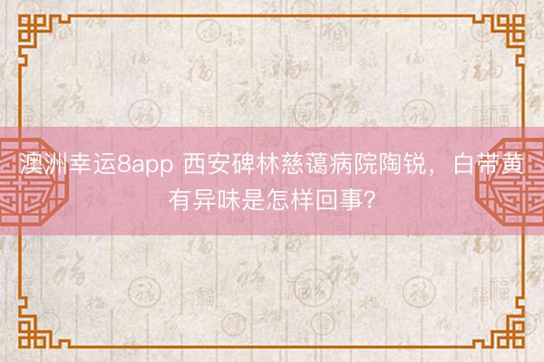 澳洲幸運8app 西安碑林慈藹病院陶銳，白帶黃有異味是怎樣回事？