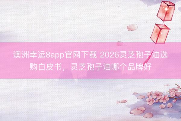 澳洲幸運(yùn)8app官網(wǎng)下載 2026靈芝孢子油選購(gòu)白皮書(shū)，靈芝孢子油哪個(gè)品牌好