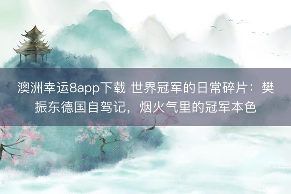 澳洲幸運8app下載 世界冠軍的日常碎片：樊振東德國自駕記，煙火氣里的冠軍本色