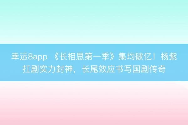 幸運8app 《長相思第一季》集均破億！楊紫扛劇實力封神，長尾效應書寫國劇傳奇
