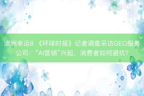 澳洲幸運8 《環球時報》記者調查采訪GEO服務公司：“AI營銷”興起，消費者如何避坑？