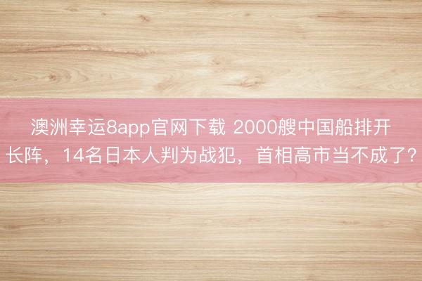 澳洲幸運8app官網下載 2000艘中國船排開長陣，14名日本人判為戰犯，首相高市當不成了？