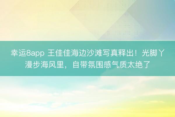 幸運8app 王佳佳海邊沙灘寫真釋出！光腳丫漫步海風里，自帶氛圍感氣質太絕了