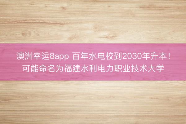 澳洲幸運8app 百年水電校到2030年升本！可能命名為福建水利電力職業(yè)技術大學