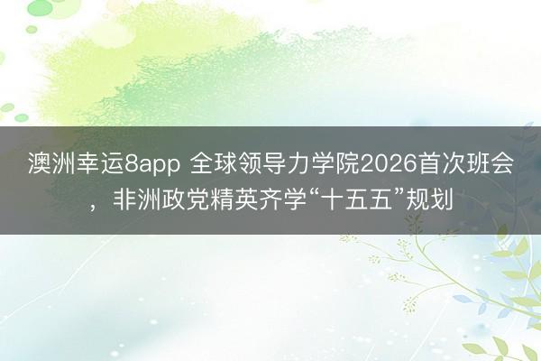 澳洲幸運8app 全球領導力學院2026首次班會，非洲政黨精英齊學“十五五”規(guī)劃