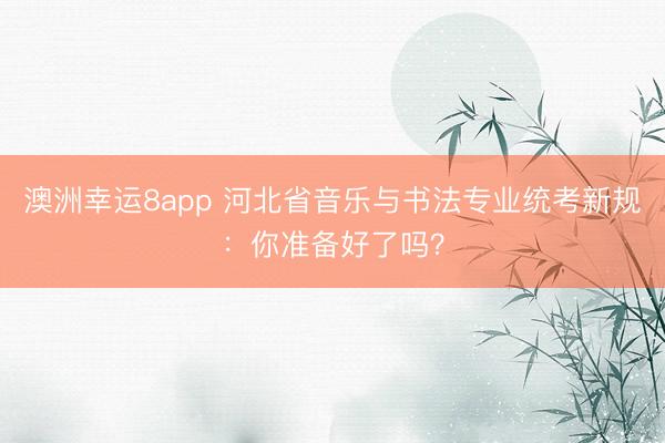 澳洲幸運(yùn)8app 河北省音樂與書法專業(yè)統(tǒng)考新規(guī)：你準(zhǔn)備好了嗎？