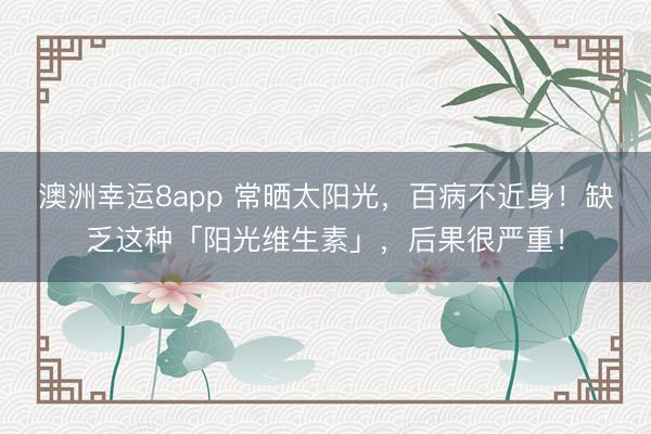 澳洲幸運(yùn)8app 常曬太陽(yáng)光，百病不近身！缺乏這種「陽(yáng)光維生素」，后果很?chē)?yán)重！