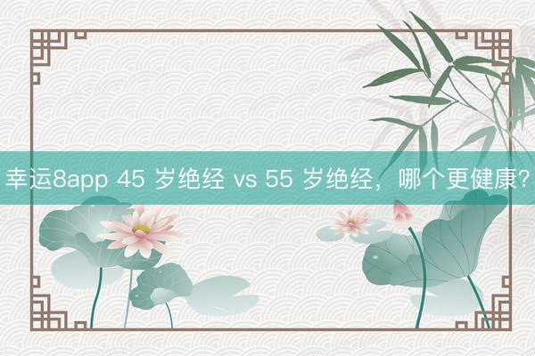幸運(yùn)8app 45 歲絕經(jīng) vs 55 歲絕經(jīng)，哪個(gè)更健康？