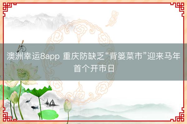 澳洲幸運(yùn)8app 重慶防缺乏“背簍菜市”迎來馬年首個(gè)開市日