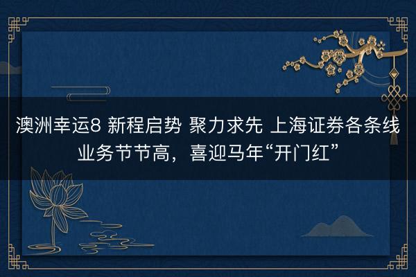 澳洲幸運8 新程啟勢 聚力求先 上海證券各條線業(yè)務(wù)節(jié)節(jié)高，喜迎馬年“開門紅”